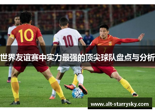 世界友谊赛中实力最强的顶尖球队盘点与分析