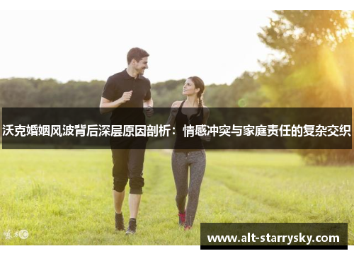 沃克婚姻风波背后深层原因剖析：情感冲突与家庭责任的复杂交织