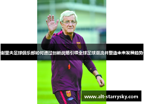 谢里夫足球俱乐部如何通过创新战略引领全球足球潮流并塑造未来发展趋势 谢里夫足球俱乐部如何通过创新战略引领全球足球潮流并塑造未来发展趋势